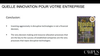 QUELLE INNOVATION POUR VOTRE ENTREPRISE
Conclusion:


Investing aggressively in disruptive technologies is not a financial
decision;



The very decision-making and resource-allocation processes that
are the key to the success of established companies are the very
processes that reject disruptive technologies.

 