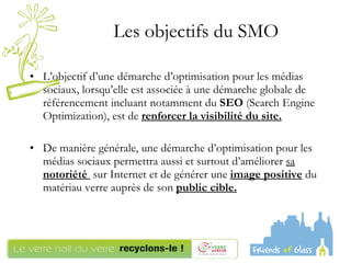 L’objectif d’une démarche d’optimisation pour les médias sociaux, lorsqu’elle est associée à une démarche globale de référencement incluant notamment du  SEO  (Search Engine Optimization), est de  renforcer la   visibilité du site. De manière générale, une démarche d’optimisation pour les médias sociaux permettra aussi et surtout d’améliorer  sa  notoriété   sur Internet et de générer une  image positive  du matériau verre auprès de son  public cible. Les objectifs du SMO  