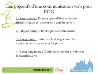 Les objectifs d’une communication web pour FOG 1 - Court terme :  Donner envie d’aller sur le site  friends of glass et  devenir un « ami du verre » 2 - Moyen terme :  Développer sa communauté  3 - Long terme :  Entretenir le dialogue avec les  « amis du verre » et en tirer les profits 4 - Long long terme :  Continuer à recycler et valoriser  le matériau verre 