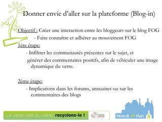 Donner envie d’aller sur la plateforme (Blog-in) Objectif :  Créer une interaction entre les bloggeurs sur le blog FOG - Faire connaître et adhérer au mouvement FOG 1ère étape: - Infiltrer les communautés présentes sur le sujet, et générer des commentaires positifs, afin de véhiculer une image dynamique du verre. 2ème étape:   - Implications dans les forums, annuaires ou sur les commentaires des blogs  