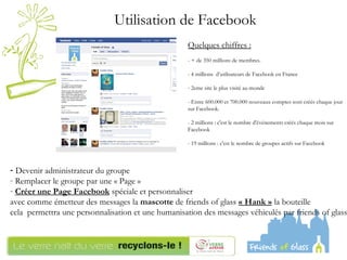 Devenir administrateur du groupe Remplacer le groupe par une « Page » Créer une Page Facebook  spéciale et personnaliser  avec comme émetteur des messages la  mascotte  de friends of glass  « Hank »  la bouteille  cela  permettra une personnalisation et une humanisation des messages véhiculés par friends of glass Utilisation de Facebook  Quelques chiffres :   - + de 350 millions de membres. - 4 millions  d’utilisateurs de Facebook en France 2eme site le plus visité au monde - Entre 600.000 et 700.000 nouveaux comptes sont créés chaque jour sur Facebook. - 2 millions : c'est le nombre d'événements créés chaque mois sur Facebook - 19 millions : c'est le nombre de groupes actifs sur Facebook  