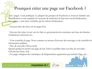 Les « pages » sont publiques. La plupart des groupes de Facebook se trouvent derrière une identification et cela empêche les moteurs de recherche de faire leur travail d’indexation.  Les « pages » sont donc visitables par les robots d’indexation.  On peut faire des liens sur les pages Fan.  Envoyer des mises à jour vers les fans ce qui permettra de construire une base de données d’utilisateurs intéressés etc...  - Vous contrôlez la page. Nous sommes en mesure d’envoyer des messages et de contrôler les information publiées.  Flux de nouvelles (News feed).  Quand quelqu’un rejoint une page de fan, l’info est publiée dans son flux de nouvelles. Cela devient donc viral…  Les pages intègrent des statistiques de fréquentation segmentées par tranche d’âge, etc… Pourquoi créer une page sur Facebook ?  