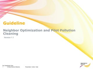 Guideline
 Neighbor Optimization and Pilot Pollution
 Cleaning
  Version 1.1




Soc Classification level
1        © Nokia Siemens Networks   Presentation / Author / Date
 