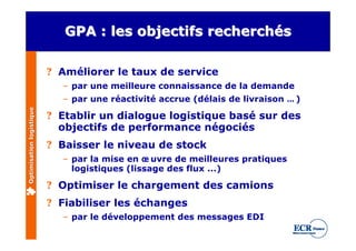 GPA : les objectifs recherchés

                          ? Améliorer le taux de service
                            – par une meilleure connaissance de la demande
                            – par une réactivité accrue (délais de livraison … )
Optimisation logistique




                          ? Etablir un dialogue logistique basé sur des
                            objectifs de performance négociés
                          ? Baisser le niveau de stock
                            – par la mise en œ uvre de meilleures pratiques
                              logistiques (lissage des flux ...)

                          ? Optimiser le chargement des camions
                          ? Fiabiliser les échanges
                            – par le développement des messages EDI
 
