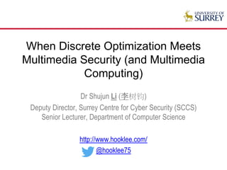 When Discrete Optimization Meets
Multimedia Security (and Beyond)
Dr Shujun Li (李树钧)
Deputy Director, Surrey Centre for Cyber Security (SCCS)
Senior Lecturer, Department of Computer Science
http://www.hooklee.com/
@hooklee75
 