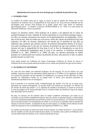 Optimisation de la mesure du stress hydrique par la méthode du potentiel de tige

1 - INTRODUCTION

La synthèse de matière sèche par la vigne ou encore le gain en qualité des raisins lors de leur
maturation est fortement liée à la disponibilité de l'eau dans le sol. Ainsi, diverses méthodes ont été
développées pour mesurer l'état hydrique de la plante. Parmi elles, l'une utilise un indicateur
physiologique précis : la chambre à pression (SCHOLANDER et al., 1965). Cet outil permet de
déterminer différentes valeurs de potentiel.

Jusqu'à ces dernières années, l'état hydrique de la plante a été apprécié par la valeur de
potentiel hydrique de base, méthode de mesure présentant un inconvénient pratique majeur :
en effet, ces mesures nécessitent une mesure où l'évapotranspiration est négligeable, c'est-à-
dire en fin de nuit. Dans les études qui vont suivre, seules des valeurs de potentiel de tige sont
analysées. En effet, de récentes expériences ont montré que le potentiel de tige était un
indicateur plus pertinent que d'autres mesures de potentiel (notamment foliaire et de base).
Ceci peut s'expliquer par le fait que les mesures de potentiel de tige sont corrélées à divers
facteurs tels que la disponibilité de l'eau dans le sol, le flux de transpiration au sein de la
plante, la conductivité hydraulique dans le tronc et les rameaux, et l'interface sol/racines
(CHONE et al., 2001, CHONE et al. 2000). De plus, ces mesures présentent un intérêt
pratique car contrairement aux mesures de potentiel de base, elles peuvent se faire en pleine
journée (mesure au midi vrai).

Trois études portant sur l’influence de l’heure d’ensachage, l'influence de l’heure de mesure et
l'influence de la zone de prélèvement des feuilles sur les valeurs des potentiels de tige ont été menées.

2 - MATERIELS ET METHODES

Au cours des trois études, des potentiels hydriques ont été mesurés. Ils ont été réalisés avec une
chambre à pression munie d’un manomètre digital (précision à 10-3MPa) et d’un régulateur de débit.
Les valeurs des potentiels ont été exprimées en mégaPascal. Les mesures ont été effectuées sur deux
parcelles de l’appellation Gaillac sur un cépage local : le Duras. [Ces parcelles présentent un
enherbement permanent tous les interlignes.]

Pour la première et la troisième étude, l'échantillonnage des feuilles s’est fait sur six pieds sains,
présentant une certaine homogénéité. La seconde étude a été réalisée sur cinq pieds. Les feuilles ont
été choisies de même âge (études 1 et 2), indemnes de maladie et de blessure, se situant au niveau de
la zone des grappes sur le rameau principal. Pour la troisième étude, des feuilles de rang et de rameau
bien déterminés ont été choisies.

De plus, les mesures ont été réalisées dans les mêmes conditions climatiques, par temps sec et
ensoleillé, sur des feuilles préalablement placées dans des sachets en plastique opaque et imperméable
recouvert d’aluminium permettant une protection contre les rayons lumineux. Les stomates reviennent
ainsi en position fermée et la transpiration est arrêtée. Il se crée alors un équilibre entre le potentiel du
rameau et celui de la feuille ; un potentiel de tige est ainsi mesuré. Les feuilles ont été choisies du côté
ombré du rang pour éviter un échauffement trop important (CHONE et al., 2000).

Les sachets ont été posés au moins une heure avant la mesure. Les heures de pose et / ou de mesures
ont été variables car elles ont été l’objet de deux études. Un troisième essai a porté sur l'influence de la
zone de prélèvement des feuilles sur les valeurs de potentiels de tige.




           Optimisation mesure stress hydrique par la méthode du potentiel de tige – page 3
 