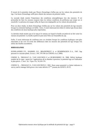 Il ressort de la première étude que l'heure d'ensachage n'influe pas sur les valeurs des potentiels de
tige. Une heure d'ensachage suffit pour obtenir des mesures de potentiel stable.

La seconde étude montre l'importance des conditions atmosphériques lors des mesures. Il est
primordial de faire les mesures toujours dans les mêmes conditions de préférence par temps sec et
ensoleillé. La présence de nuages influe de façon non négligeable sur les valeurs des potentiels.

Pour ces deux études, la durée d'ensachage n'influe pas sur les valeurs des potentiels de tige mesurés
lorsque la contrainte hydrique est faible. Ainsi, il serait intéressant de refaire le même type d'essai dans
des conditions de stress hydrique plus importantes.

La dernière étude montre que ni le rang ni le rameau sur lequel la feuille est prélevée ne fait varier les
mesures de potentiel. La feuille à prélever peut ainsi l'être sur l'ensemble du cep.

Enfin, il serait intéressant de confirmer tous ces résultats lorsque les conditions hydriques sont plus
stressantes et de voir s'il existe des différences dans les mesures des potentiels de tige lorsque l'on
utilise des feuilles secondaires.

BIBIOGRAPHIE

SCHOLANDER P.F., HAMMEL H.J., BRADSTREET A. et HEMMINGSEN E.A., 1965. Sap
pressure in vascular plants. Science, 148, 339-346 (in CHONE et al, 2000).

CHONE X., TREGOAT O., VAN LEEUWEN C.,et DUBOURDIEU D., 2000. Déficit hydrique
modéré de la vigne : parmi les 3 applications de la chambre à pression, le potentiel tige est l'indicateur
le plus précis. J. Inter. Sci. Vigne Vin, 34,169-176.

CHONE X, ., TREGOAT O., VAN LEEUWEN C, 2001. Stem water potential is a better indicator to
survey and to manage field grown vine water deficits.12ième journée du GESCO, 49-52.




           Optimisation mesure stress hydrique par la méthode du potentiel de tige – page 9
 