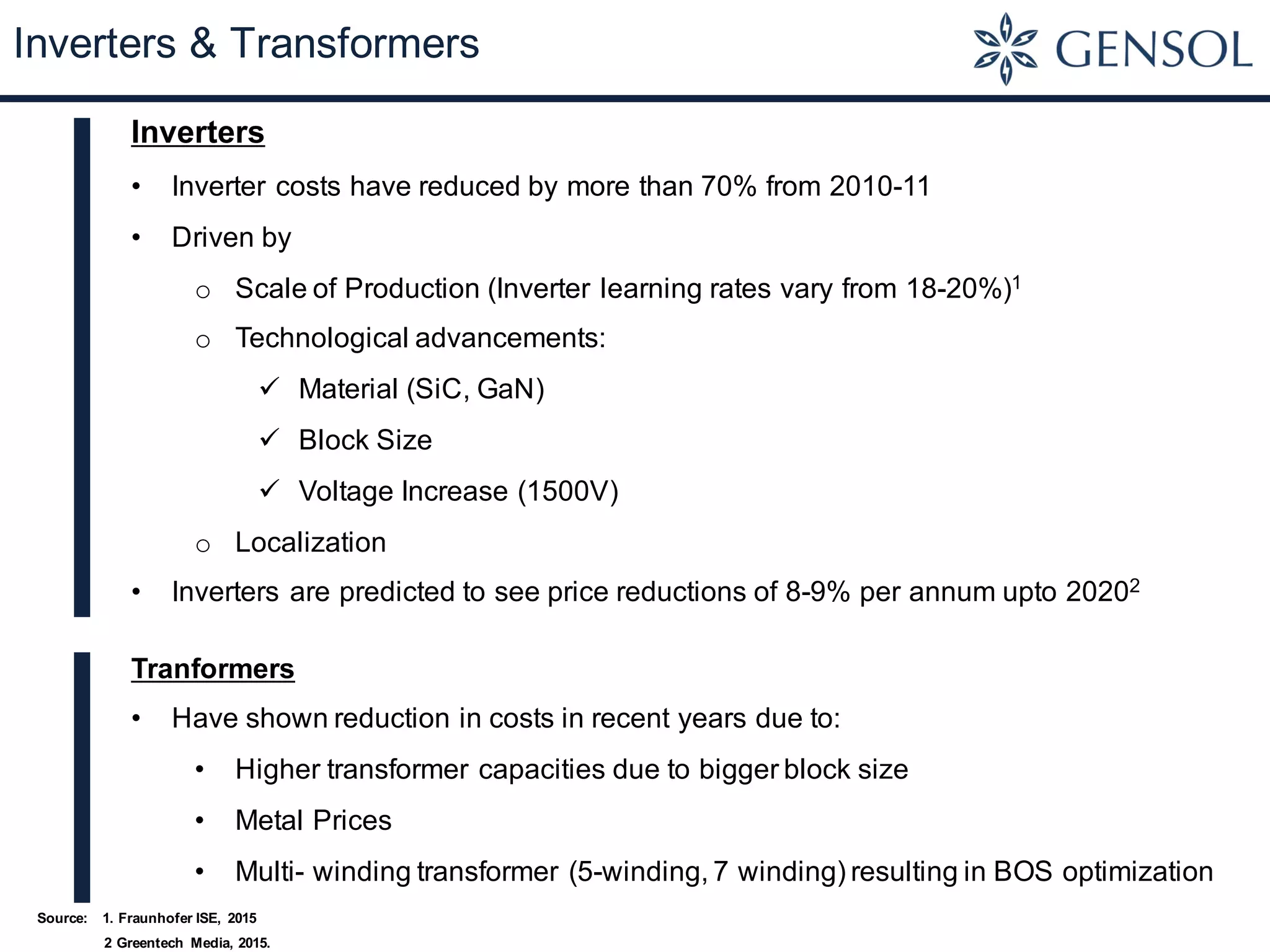 Inverters & Transformers
Inverters
• Inverter costs have reduced by more than 70% from 2010-11
• Driven by
o Scale of Production (Inverter learning rates vary from 18-20%)1
o Technological advancements:
ü Material (SiC, GaN)
ü Block Size
ü Voltage Increase (1500V)
o Localization
• Inverters are predicted to see price reductions of 8-9% per annum upto 20202
Tranformers
• Have shown reduction in costs in recent years due to:
• Higher transformer capacities due to bigger block size
• Metal Prices
• Multi- winding transformer (5-winding, 7 winding) resulting in BOS optimization
Source: 1. Fraunhofer ISE, 2015
2 Greentech Media, 2015.
 