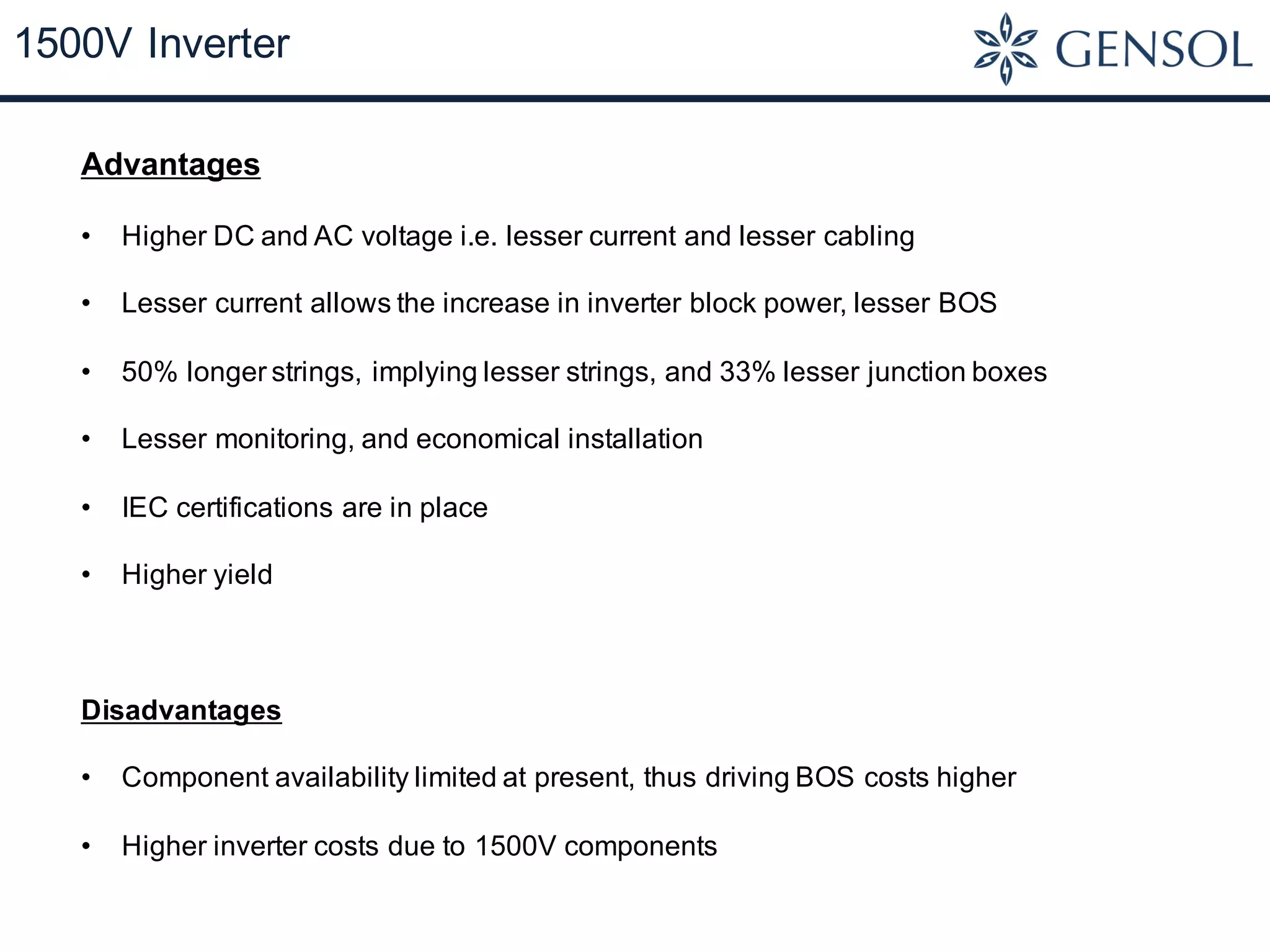 1500V Inverter
Advantages
• Higher DC and AC voltage i.e. lesser current and lesser cabling
• Lesser current allows the increase in inverter block power, lesser BOS
• 50% longer strings, implying lesser strings, and 33% lesser junction boxes
• Lesser monitoring, and economical installation
• IEC certifications are in place
• Higher yield
Disadvantages
• Component availability limited at present, thus driving BOS costs higher
• Higher inverter costs due to 1500V components
 