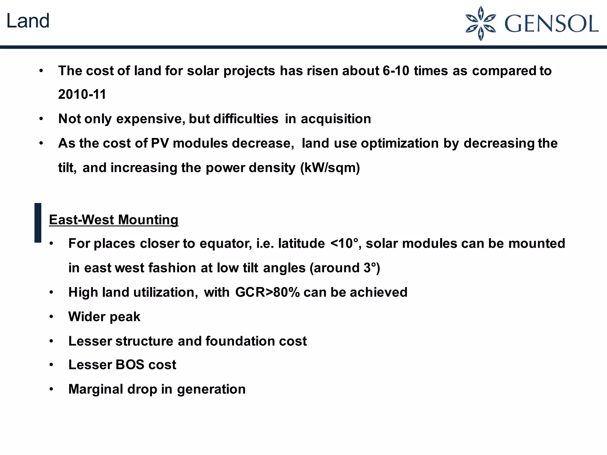 Land
• The cost of land for solar projects has risen about 6-10 times as compared to
2010-11
• Not only expensive, but difficulties in acquisition
• As the cost of PV modules decrease, land use optimization by decreasing the
tilt, and increasing the power density (kW/sqm)
East-West Mounting
• For places closer to equator, i.e. latitude <10°, solar modules can be mounted
in east west fashion at low tilt angles (around 3°)
• High land utilization, with GCR>80% can be achieved
• Wider peak
• Lesser structure and foundation cost
• Lesser BOS cost
• Marginal drop in generation
 