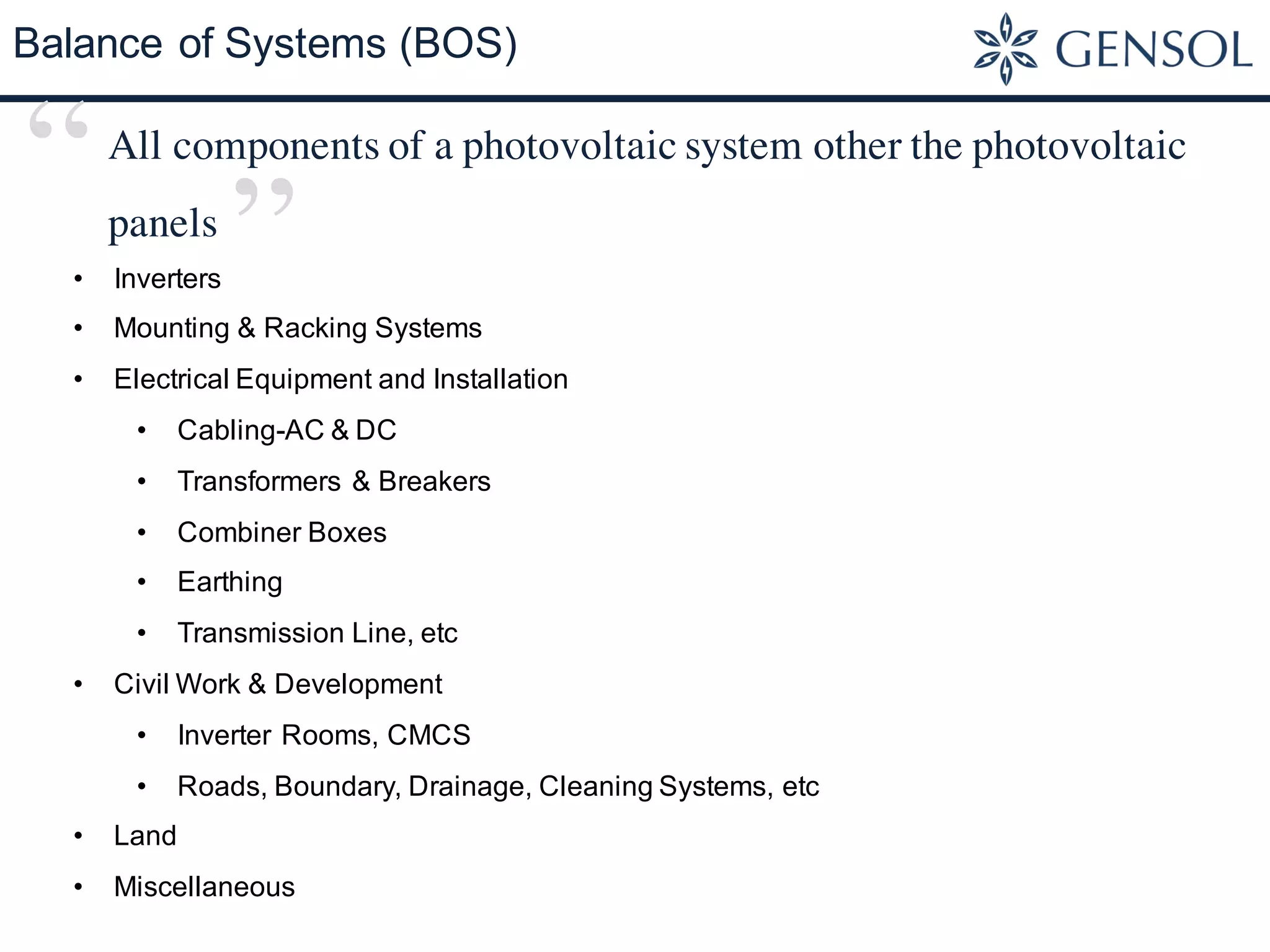Balance of Systems (BOS)
• Inverters
• Mounting & Racking Systems
• Electrical Equipment and Installation
• Cabling-AC & DC
• Transformers & Breakers
• Combiner Boxes
• Earthing
• Transmission Line, etc
• Civil Work & Development
• Inverter Rooms, CMCS
• Roads, Boundary, Drainage, Cleaning Systems, etc
• Land
• Miscellaneous
All components of a photovoltaic system other the photovoltaic
panels
“
”
 