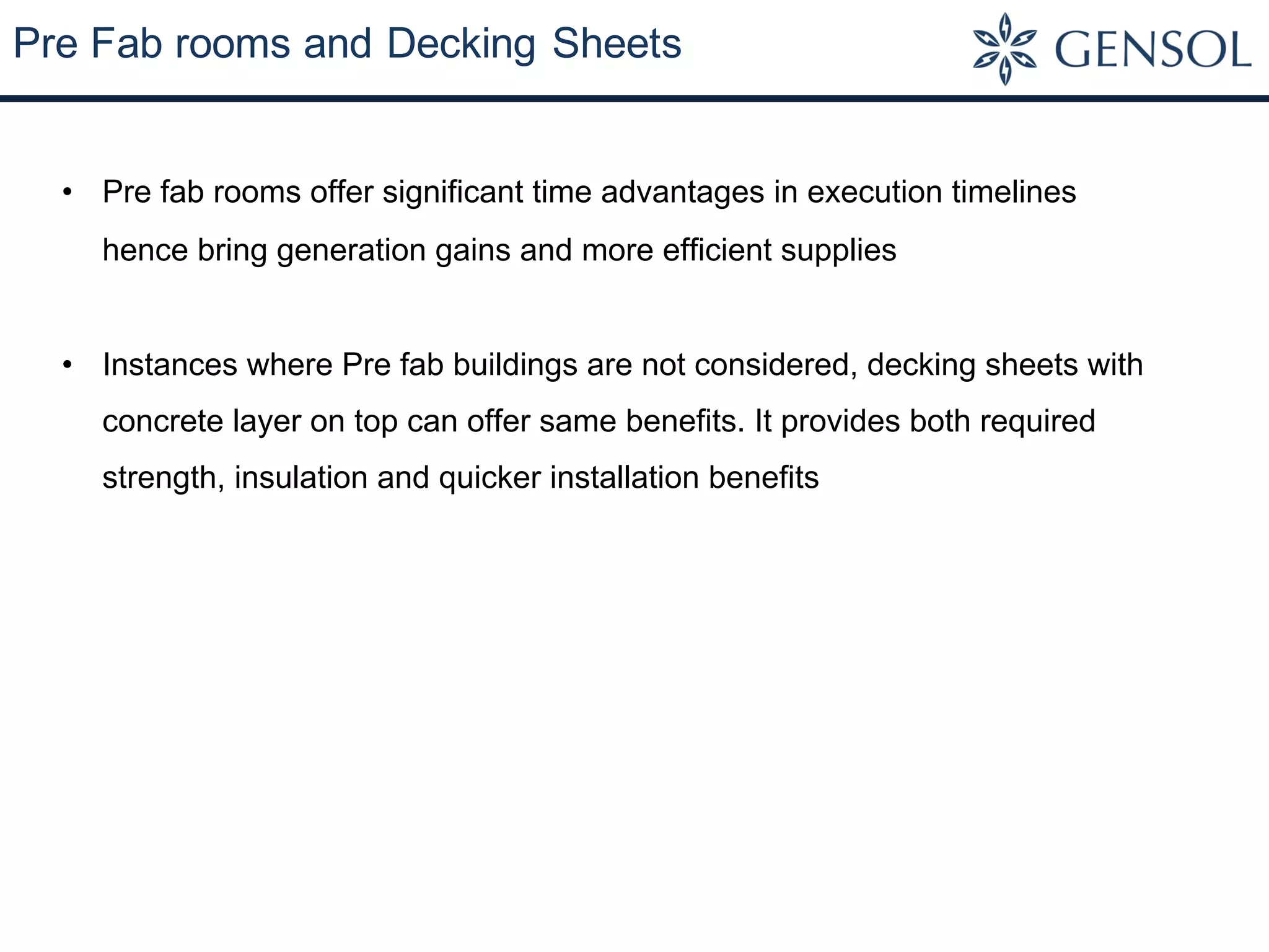 Pre Fab rooms and Decking Sheets
• Pre fab rooms offer significant time advantages in execution timelines
hence bring generation gains and more efficient supplies
• Instances where Pre fab buildings are not considered, decking sheets with
concrete layer on top can offer same benefits. It provides both required
strength, insulation and quicker installation benefits
 