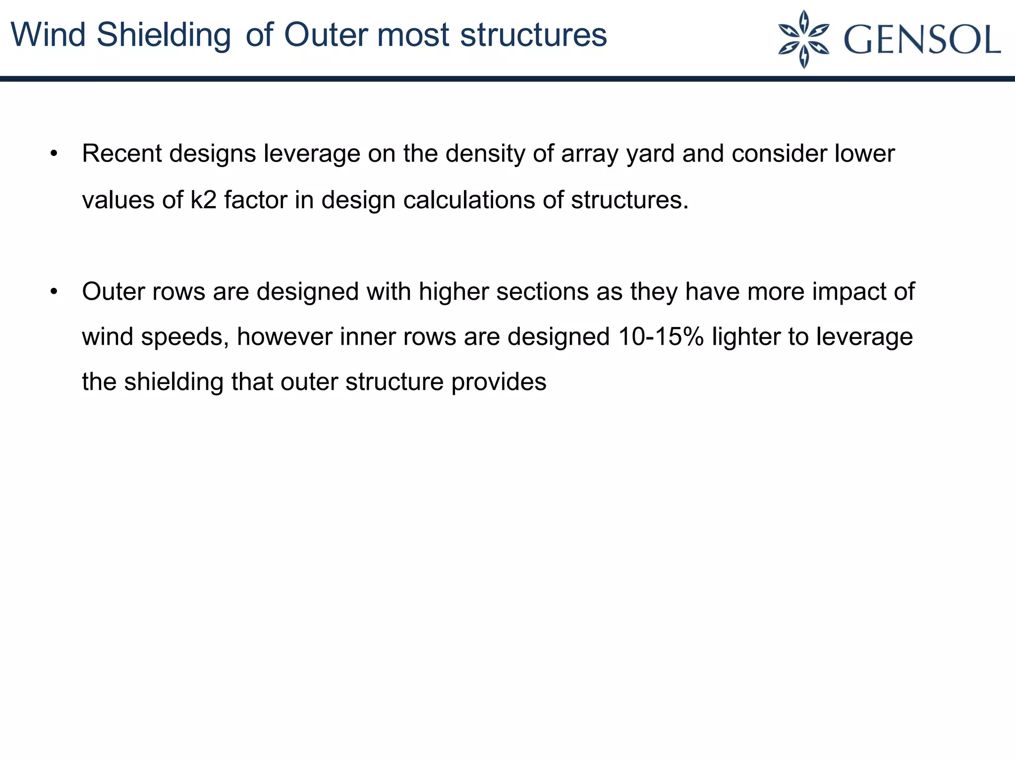 Wind Shielding of Outer most structures
• Recent designs leverage on the density of array yard and consider lower
values of k2 factor in design calculations of structures.
• Outer rows are designed with higher sections as they have more impact of
wind speeds, however inner rows are designed 10-15% lighter to leverage
the shielding that outer structure provides
 