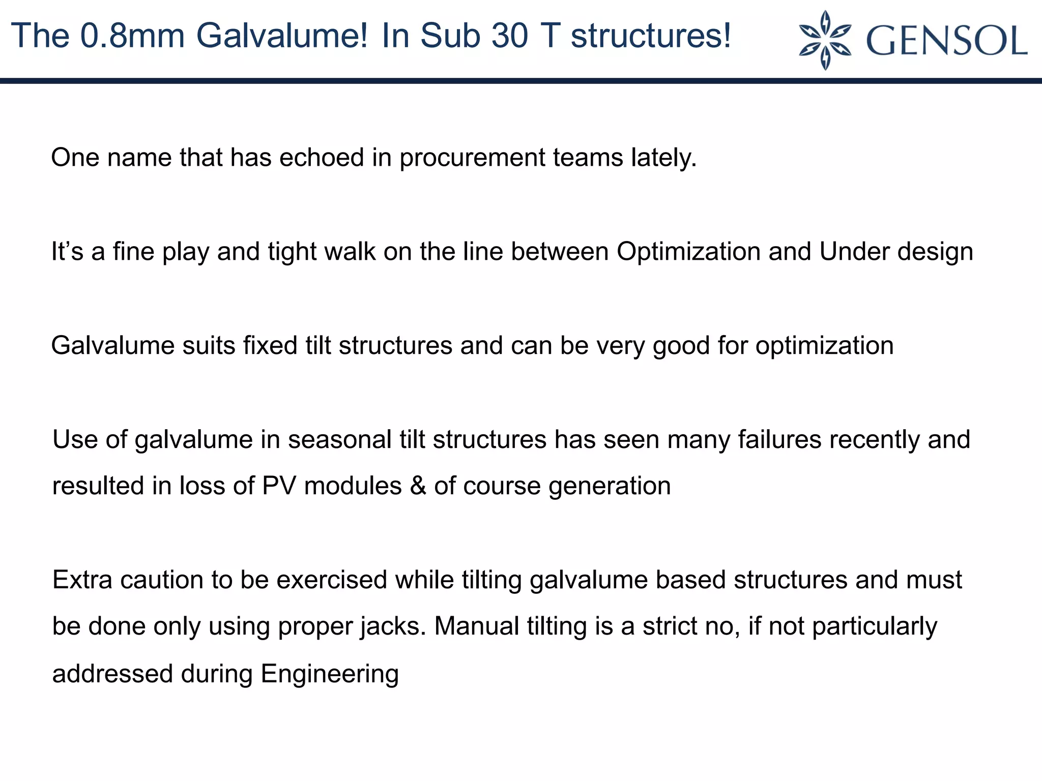 The 0.8mm Galvalume! In Sub 30 T structures!
One name that has echoed in procurement teams lately.
It’s a fine play and tight walk on the line between Optimization and Under design
Galvalume suits fixed tilt structures and can be very good for optimization
Use of galvalume in seasonal tilt structures has seen many failures recently and
resulted in loss of PV modules & of course generation
Extra caution to be exercised while tilting galvalume based structures and must
be done only using proper jacks. Manual tilting is a strict no, if not particularly
addressed during Engineering
 