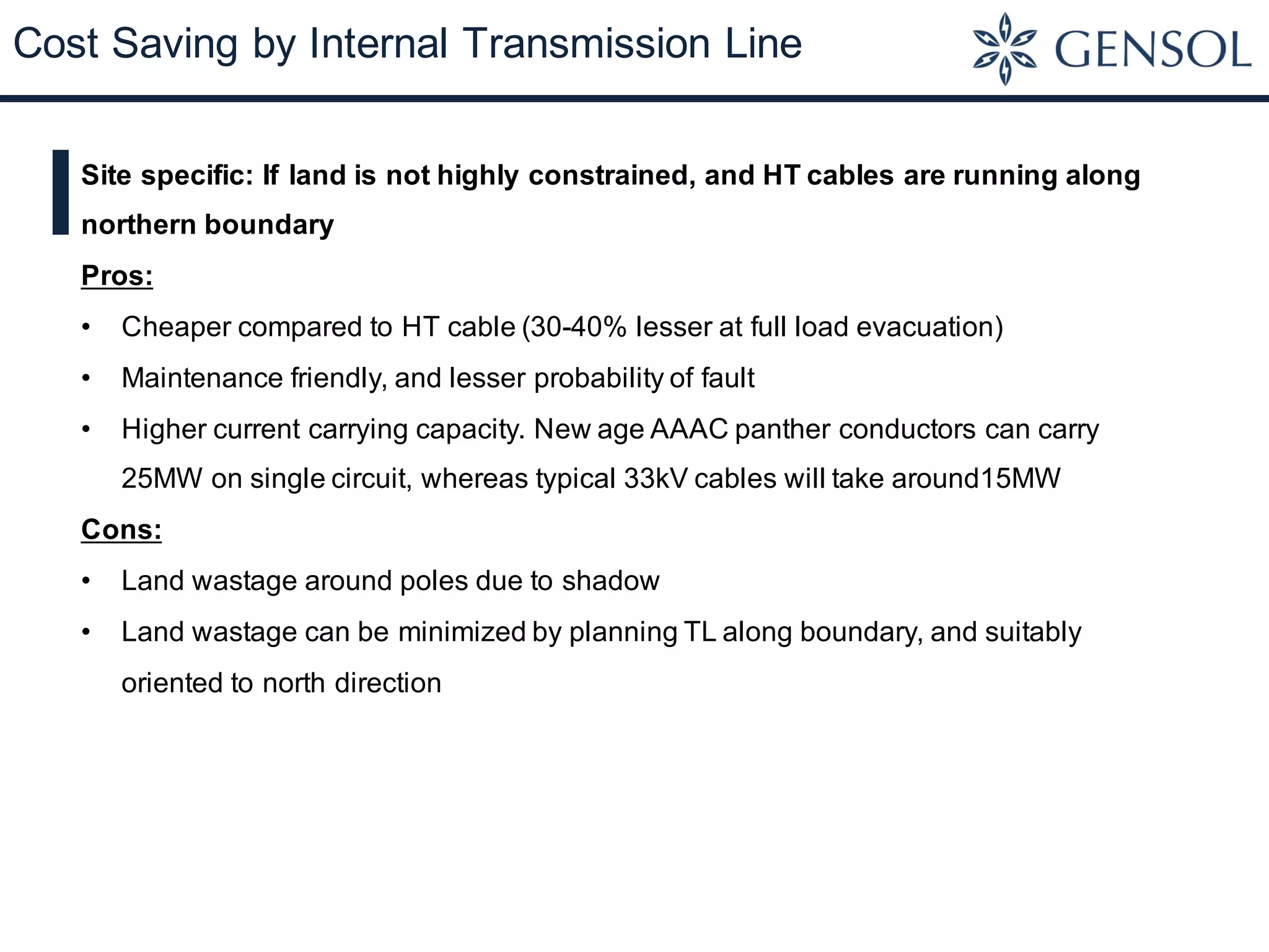 Cost Saving by Internal Transmission Line
Site specific: If land is not highly constrained, and HT cables are running along
northern boundary
Pros:
• Cheaper compared to HT cable (30-40% lesser at full load evacuation)
• Maintenance friendly, and lesser probability of fault
• Higher current carrying capacity. New age AAAC panther conductors can carry
25MW on single circuit, whereas typical 33kV cables will take around15MW
Cons:
• Land wastage around poles due to shadow
• Land wastage can be minimized by planning TL along boundary, and suitably
oriented to north direction
 