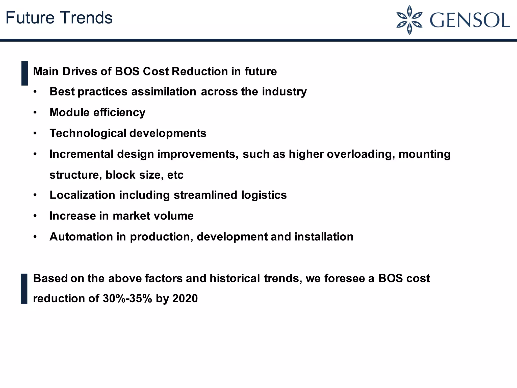 Future Trends
Main Drives of BOS Cost Reduction in future
• Best practices assimilation across the industry
• Module efficiency
• Technological developments
• Incremental design improvements, such as higher overloading, mounting
structure, block size, etc
• Localization including streamlined logistics
• Increase in market volume
• Automation in production, development and installation
Based on the above factors and historical trends, we foresee a BOS cost
reduction of 30%-35% by 2020
 