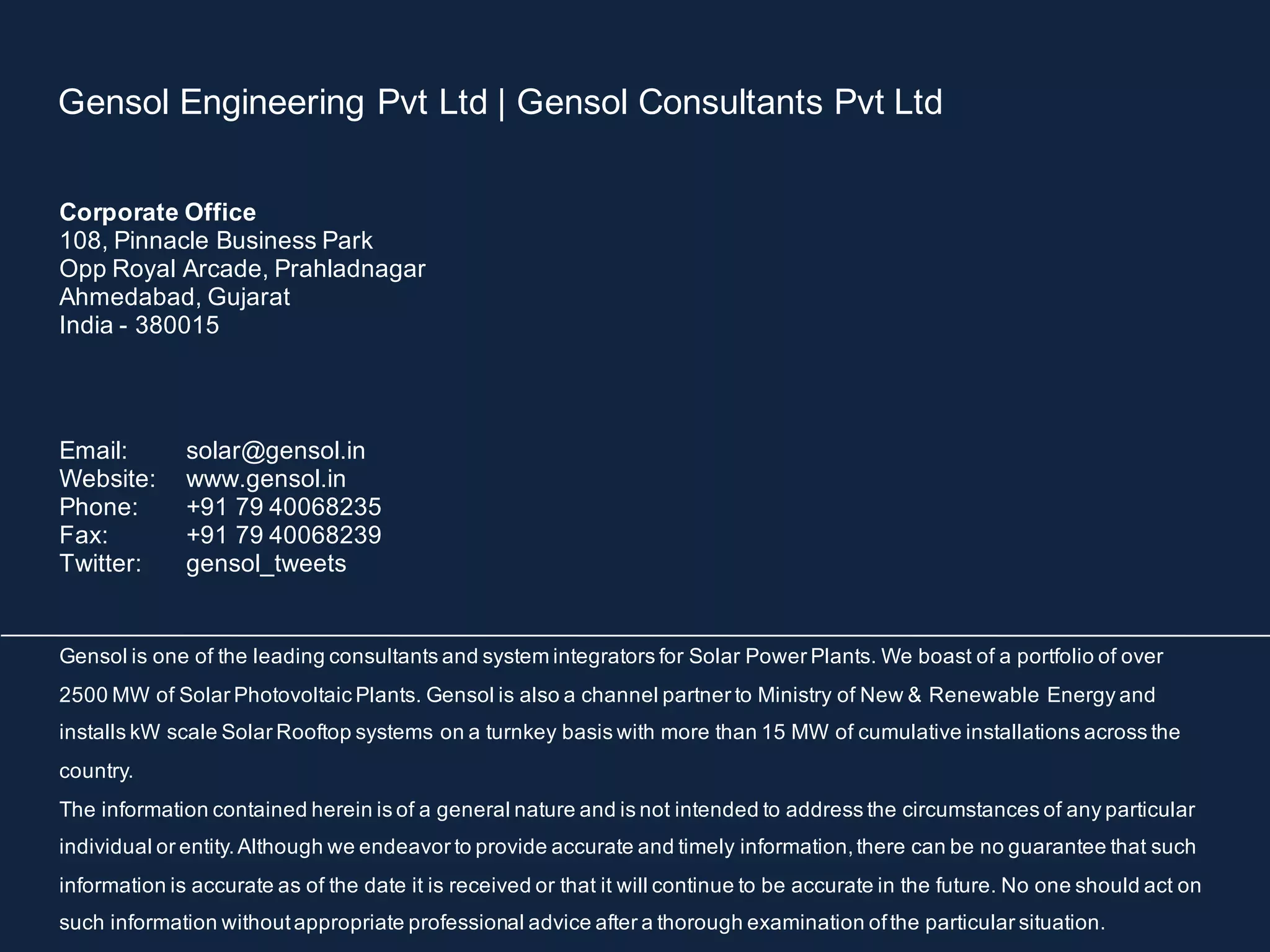 Gensol Engineering Pvt Ltd | Gensol Consultants Pvt Ltd
Corporate Office
108, Pinnacle Business Park
Opp Royal Arcade, Prahladnagar
Ahmedabad, Gujarat
India - 380015
Email: solar@gensol.in
Website: www.gensol.in
Phone: +91 79 40068235
Fax: +91 79 40068239
Twitter: gensol_tweets
Gensol is one of the leading consultants and system integrators for Solar Power Plants. We boast of a portfolio of over
2500 MW of Solar Photovoltaic Plants. Gensol is also a channel partner to Ministry of New & Renewable Energy and
installs kW scale Solar Rooftop systems on a turnkey basis with more than 15 MW of cumulative installations across the
country.
The information contained herein is of a general nature and is not intended to address the circumstances of any particular
individual or entity.Although we endeavor to provide accurate and timely information,there can be no guarantee that such
information is accurate as of the date it is received or that it will continue to be accurate in the future. No one should act on
such information withoutappropriate professional advice after a thorough examination ofthe particular situation.
 
