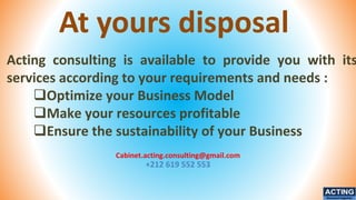 At yours disposal
Cabinet.acting.consulting@gmail.com
+212 619 552 553
ACTING
Succeed together
Acting consulting is available to provide you with its
services according to your requirements and needs :
❑Optimize your Business Model
❑Make your resources profitable
❑Ensure the sustainability of your Business
 