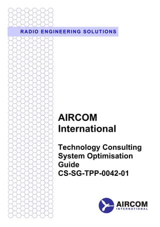 RADIO ENGINEERING SOLUTIONS




          AIRCOM
          International
          Technology Consulting
          System Optimisation
          Guide
          CS-SG-TPP-0042-01
 