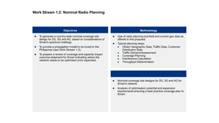  To generate a country-wide nominal coverage site
design for 2G, 3G and 4G, based on considerations of
Smart's spectrum holdings.
 To provide a propagation model to be tuned to the
Philippines (see Work Stream 1.3).
 To prepare a review of coverage and capacity impact
outcome statement for Smart indicating where the
network needs to be optimised on/or expanded.
Objectives Methodology
Client Benefits
 Nominal coverage site designs for 2G, 3G and 4G for
Smart’s network.
 Analysis of optimisation potential and expansion
requirements ensuring a best practice coverage plan fo
Smart.
 Use of radio planning toolAtoll and current geo data as
offered in this proposal.
 Typical planning steps:
 Obtain Geographic Data, Traffic Data, Customer
Distribution Data
 Traffic DemandAssessment
 Coverage Planning
 Interference Calculation
 Throughput Determination
Work Stream 1.2: Nominal Radio Planning
 
