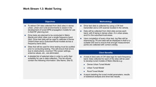  To deliver CW data collected from (tbd) sites in dense
urban, urban and rural environments to assist in the
development of tuned SPM propagation models for use
in Atoll RF planning tool.
 Drive tests are planned to be conducted in Metro
Manila and other cities over a single frequency band
(tbd). Drive test data will be used to calibrate a Dense
Urban/Urban and a Suburban/Rural models across a
frequency band (tbd).
 Sites that will be used for drive testing must be audited
prior to conducting testing. This will ensure that errors
due to obstructions, incorrect TRU power settings,
antenna values, etc., are eliminated.
 A detailed list of selected sites in order to verify their
suitability for use in data collection. This list should
contain the following information: Site Name, Site ID,
Objectives Methodology
 A total of (tbd) sets of CW data logs for each frequency
band. Data collected for each of the sites will be used
to develop tuned models of Metro Manila e.g.:
 Dense Urban Tuned Model
 Urban Tuned Model
 Rural Tuned Model
 A report detailing the tuned model parameters, results
of statistical analysis and drive test results.
 Drive test data is collected by using a CW test
transmitter and a CW scanner located in the vehicle.
 Data will be collected from (tbd) sites across each
band, with 8 being in dense urban, 8 in urban areas,
and 8 in the suburban/rural areas.
 Upon completion of every drive test, log files will be
examined by TR and data will be displayed in Atoll or a
suitable GIS tool to ensure that enough measurement
points are collected with correct overlay.
Client Benefits
Work Stream 1.3: Model Tuning
 