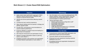  Apply cluster based optimisation approach in Metro
Manila to improve performance of SMARTs radio
network to improve service quality
 Identify and remove performance affecting network
issues
 Increase end-user customer experience
 Align network settings with the operator’s strategy and
identify upgrade needs
 Provide short- and long-term recommendations to
improve network performance
 Enhance utilisation of network resources leading to a
higher return of investment
 New features introductions and optimisation (if any)
 Network coverage optimisation based on planning
tools (in work stream 1)
 Establish processes, best practices and organisation
for Radio Network optimisation (in work stream 1)
Objectives Methodology
 Comprehensive cluster based RAN optimisation and
performance reports and documentation.
 Improved network and service performance
 Enhanced end user experience including customer
satisfaction and churn
 Knowledge sharing and organisation development /
Training on the job
 Use information such as planning database/tools, OSS
network statistics, active measurement, Drive test
measurement and configuration data to provide
recommendation to improve performance .
 Typical optimisation steps:
 Network performance & configuration audit*
 Accessibility Optimisation
 Retainability Optimisation
 Capacity Optimisation
 Traffic Management & Balancing in 2G/3G/4G
 Data & Throughput Optimisation
Client Benefits
Work Stream 2.1: Cluster Based RAN Optimisation
 