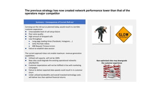 Carrying out the roll-out as planned today, would result in a terrible
customer experience:
 Unacceptable level of call setup failure
 Poor voice quality
 High amount of dropped calls
 Low throughput
 Long page loading times (Facebook, Instagram, …)
 Jerky YouTube videos
 408 Request Timeout errors
 Failure to establish data session
The current approach does not enable maximum revenue generation
capabilities:
 Utilized cell capacity will not be 100%
 New sites could degrade the existing operational networks
(2G/3G/LTE)
 Customer expectations will not be fulfilled in line with marketing
campaigns
 Failure to deliver expected data speeds could result in in customer
churn
 Under utilized bandwidths and overall invested technology costs
will deliver less than optimal financial returns
Summary – Consequences of Current Roll-out
Non-optimized sites may downgrade
the customer experience
The previous strategy has now created network performance lower than that of the
operators major competitor
 
