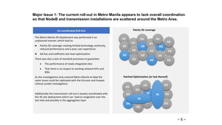 2G
2G
Major Issue 1: The current roll-out in Metro Manila appears to lack overall coordination
so that NodeB and transmission installations are scattered around the Metro Area.
Un-coordinated Roll-Out
2G
2G
3G
2G
2G
2G
2G
3G
2G
2G
2G
3G
3G
2G
2G
Patchy 3G coverage
2G
2G
3G
2G
3G
2G
3G
2G
2G
2G
2G
2G
2G
3G
Patched Optimization (or lack thereof)
The Metro Manila 3G deployment was performed in an
unplanned manner, which lead to:
 Patchy 3G coverage creating limited technology continuity,
reduced performance and a poor user experience
 Ad-hoc and inefficient site level optimization
There was also a lack of standard processes to guarantee:
 The performance of newly integrated sites
 That there is no impact on existing network KPIs and
KQIs
As the investigations only covered Metro Manila to date the
same issues could be replicated with the Ericsson and Huawei
rollouts (under investigation)
Additionally the transmission roll-out is loosely coordinated with
the 3G site deployment which can lead to congestion over the
last mile and possibly in the aggregation layer
– 6 –
 