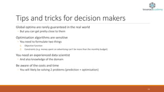 Tips and tricks for decision makers
Global optima are rarely guaranteed in the real world
◦ But you can get pretty close to them
Optimisation algorithms are sensitive
◦ You need to formulate two things
1. Objective function
2. Constraints (e.g. money spent on advertising can’t be more than the monthly budget)
You need an experienced data scientist
◦ And also knowledge of the domain
Be aware of the costs and time
◦ You will likely be solving 2 problems (prediction + optimisation)
14
 