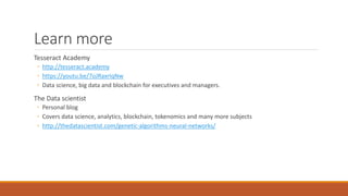 Learn more
Tesseract Academy
◦ http://tesseract.academy
◦ https://youtu.be/7oJRaxrIqNw
◦ Data science, big data and blockchain for executives and managers.
The Data scientist
◦ Personal blog
◦ Covers data science, analytics, blockchain, tokenomics and many more subjects
◦ http://thedatascientist.com/genetic-algorithms-neural-networks/
 