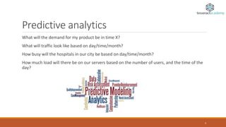 Predictive analytics
What will the demand for my product be in time X?
What will traffic look like based on day/time/month?
How busy will the hospitals in our city be based on day/time/month?
How much load will there be on our servers based on the number of users, and the time of the
day?
4
 