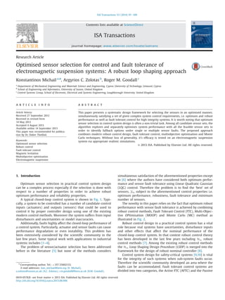 Research Article
Optimised sensor selection for control and fault tolerance of
electromagnetic suspension systems: A robust loop shaping approach
Konstantinos Michail a,n
, Argyrios C. Zolotas b
, Roger M. Goodall c
a
Department of Mechanical Engineering and Materials Science and Engineering, Cyprus University of Technology, Limassol, Cyprus
b
School of Engineering and Informatics, University of Sussex, United Kingdom
c
Control Systems Group, School of Electronic, Electrical and Systems Engineering, Loughborough University, United Kingdom
a r t i c l e i n f o
Article history:
Received 27 September 2012
Received in revised form
14 May 2013
Accepted 4 August 2013
Available online 14 September 2013
This paper was recommended for publica-
tion by Dr. Didier Theilliol.
Keywords:
Optimised sensor selection
Robust control
Fault tolerant control
Magnetic levitation
Multiobjective optimisation
Electromagnetic suspension
a b s t r a c t
This paper presents a systematic design framework for selecting the sensors in an optimised manner,
simultaneously satisfying a set of given complex system control requirements, i.e. optimum and robust
performance as well as fault tolerant control for high integrity systems. It is worth noting that optimum
sensor selection in control system design is often a non-trivial task. Among all candidate sensor sets, the
algorithm explores and separately optimises system performance with all the feasible sensor sets in
order to identify fallback options under single or multiple sensor faults. The proposed approach
combines modern robust control design, fault tolerant control, multiobjective optimisation and Monte
Carlo techniques. Without loss of generality, it's efﬁcacy is tested on an electromagnetic suspension
system via appropriate realistic simulations.
& 2013 ISA. Published by Elsevier Ltd. All rights reserved.
1. Introduction
Optimum sensor selection in practical control system design
can be a complex process especially if the selection is done with
respect to a number of properties in order to achieve robust
optimum performance and reliability properties.
A typical closed-loop control system is shown in Fig. 1. Typi-
cally, a system to be controlled has a number of candidate control
inputs (actuators) and outputs (sensors) that could be used to
control it by proper controller design using one of the existing
modern control methods. Moreover the system suffers from input
disturbances and uncertainties or model inaccuracies.
Additionally, faults highly affect the closed-loop performance of
a control system. Particularly, actuator and sensor faults can cause
performance degradation or even instability. This problem has
been extensively considered by the scientiﬁc community in the
last few years. Some typical work with applications to industrial
systems includes [1–4].
The problem of sensor/actuator selection has been addressed
before in the literature [5] but none of the methods considers
simultaneous satisfaction of the aforementioned properties except
in [6] where the authors have considered both optimum perfor-
mance and sensor fault tolerance using Linear Quadratic Gaussian
(LQG) control. Therefore the problem is to ﬁnd the ‘best’ set of
sensors, Yo, subject to the aforementioned control properties i.e.
optimum performance, robustness, fault tolerance and minimum
number of sensors.
The novelty in this paper relies on the fact that optimum robust
performance with sensor fault tolerance is achieved by combining
robust control methods, Fault Tolerant Control (FTC), Multi-Objec-
tive OPtimisation (MOOP) and Monte Carlo (MC) method as
illustrated in Fig. 2.
Robust control design in a practical control system has a vital
role because real systems have uncertainties, disturbance inputs
and other effects that affect the nominal performance of the
closed-loop control system. In that context robust control theory
has been developed in the last few years including H1 robust
control methods [7]. Among the existing robust control methods
the H1 Loop Shaping Design Procedure (LSDP) is merged into the
framework for the design of robust nominal controller [8].
Control system design for safety-critical systems [9,10] is vital
for the integrity of such systems when sub-system faults occur.
Therefore the scientiﬁc community developed an area where the
faults can be accommodated. Fault tolerant control systems are
divided into two categories, the Active FTC (AFTC) and the Passive
Contents lists available at ScienceDirect
journal homepage: www.elsevier.com/locate/isatrans
ISA Transactions
0019-0578/$ - see front matter & 2013 ISA. Published by Elsevier Ltd. All rights reserved.
http://dx.doi.org/10.1016/j.isatra.2013.08.006
n
Corresponding author. Tel.: þ357 25002133.
E-mail addresses: kon_michael@ieee.org (K. Michail),
a.zolotas@sussex.ac.uk (A.C. Zolotas), r.m.goodall@lboro.ac.uk (R.M. Goodall).
ISA Transactions 53 (2014) 97–109
 