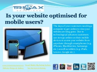 Is your website optimised for
   mobile users?
                                                          The days of your customers needing a
                                                          computer to get online to view your
                                                          website are long gone. Due to
                                                          technological advances customers
                                                          can now go online on their mobile
                                                          devices to access your website from
                                                          anywhere through smartphones (e.g.
                                                          iPhones, Blackberries, Samsungs
                                                          etc.) as well as tablets (e.g. iPads,
                                                          Lenovo ,Google etc.).




 www.trimaxsolutions.com Social Media Marketing Sydney
www.trimaxsolutions.com              Web design package
 Website Design in Sydney     Seo ServicesPackage
                                     SEO in Sydney
Social Media Marketing Services
 