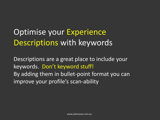 Optimise your Experience
Descriptions with keywords
Descriptions are a great place to include your
keywords. Don’t keyword stuff!
By adding them in bullet-point format you can
improve your profile’s scan-ability
www.juliemason.com.au
 