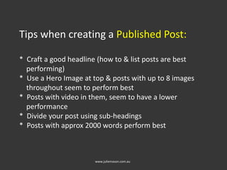 Tips when creating a Published Post:
* Craft a good headline (how to & list posts are best
performing)
* Use a Hero Image at top & posts with up to 8 images
throughout seem to perform best
* Posts with video in them, seem to have a lower
performance
* Divide your post using sub-headings
* Posts with approx 2000 words perform best
www.juliemason.com.au
 