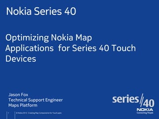 Nokia Series 40

Optimizing Nokia Map
Applications for Series 40 Touch
Devices


Jason Fox
Technical Support Engineer
Maps Platform
1   © Nokia 2012 Creating Map Components for Touch.pptx
 