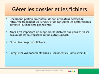 Garder plus d’espace libre
sur le disque dur
• Vous devez avoir obligatoirement au-dessus de 30%
au minimum l'espace libre sur la partition système
(souvent C:)
• Pour libérer de l'espace disque, vous pouvez ajouter
un deuxième disque dur, partitionnez votre disque
en deux partitions une pour le système et autre pour
sauvegarder vos données, ou bien copier vos
données sur un autre disque dur externe.
Médiathèque - Lorient - 2015
 