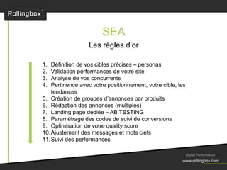 1. Définition de vos cibles précises – personas
2. Validation performances de votre site
3. Analyse de vos concurrents
4. Pertinence avec votre positionnement, votre cible, les
tendances
5. Création de groupes d’annonces par produits
6. Rédaction des annonces (multiples)
7. Landing page dédiée – AB TESTING
8. Paramétrage des codes de suivi de conversions
9. Optimisation de votre quality score
10.Ajustement des messages et mots clefs
11.Suivi des performances
Digital Performance
SEA
Les règles d’or
 