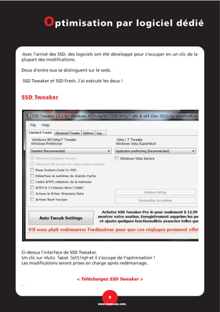 Avec l’arrivé des SSD, des logiciels ont été développé pour s’occuper en un clic de la
plupart des modifications.
Deux d’entre eux se distinguent sur le web.
SSD Tweaker et SSD Fresh. J’ai exécuté les deux !
SSD Tweaker
Ci-dessus l’interface de SSD Tweaker.
Un clic sur «Auto Tweak Setting» et il s’occupe de l’optimisation !
Les modifications seront prises en charge après redémarrage.
< Téléchargez SSD Tweaker >
.
9
www.team-aaz.com.
Optimisation par logiciel dédié
 
