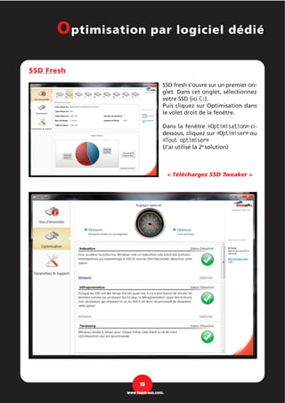 SSD Fresh
SSD fresh s’ouvre sur un premier on-
glet. Dans cet onglet, sélectionnez
votre SSD (ici C:).
Puis cliquez sur Optimisation dans
le volet droit de la fenêtre.
Dans la fenêtre «Optimisation» ci-
dessous, cliquez sur «Optimiser» ou
«Tout optimiser»
(J’ai utilisé la 2e
solution)
< Téléchargez SSD Tweaker >
10
www.team-aaz.com.
Optimisation par logiciel dédié
 