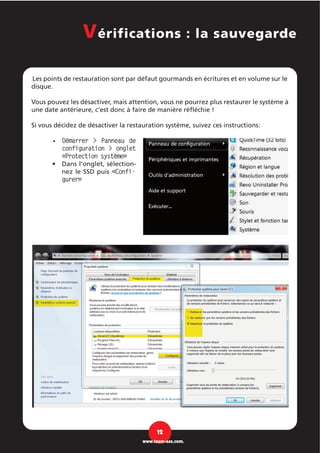 Les points de restauration sont par défaut gourmands en écritures et en volume sur le
disque.
Vous pouvez les désactiver, mais attention, vous ne pourrez plus restaurer le système à
une date antérieure, c’est donc à faire de manière réfléchie !
Si vous décidez de désactiver la restauration système, suivez ces instructions:
Démarrer > Panneau de•
configuration > onglet
«Protection système»
Dans l’onglet, sélection-•
nez le SSD puis «Confi-
gurer»
12
www.team-aaz.com.
Vérifications : la sauvegarde
 