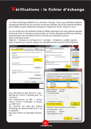 Le fichier d'échange (SWAP) est la mémoire virtuelle, c'est là que Windows déplace
les parts de mémoire qui ne sont plus ou très peu utilisées. De ce fait il permet de gérer,
par la RAM, la partie réellement nécessaire. Il génère le fichier «Pagefile.sys».
Il a une utilité pour les systèmes limités en RAM, cependant pour des systèmes équipés
de plus de 3 Go, il n’est pas incontournable. Je l’ai fait, disposant de 8 Go de mémoire,
mais attention ceci est destiné encore une fois aux utilisateurs avertis !
Voici la marche à suivre :
Démarrer > Panneau de configuration > Système > Paramètres système avancés
Dans la fenêtre qui s’ouvre; cliquez sur «Paramètres» de la section «Performances»
puis, décochez la case «Gestion auto-
matique du fichier d'échange pour les
lecteurs».
Puis sélectionnez le SSD > cochez
«Aucun fichier d’échange» et cliquez
sur «Définir».
Par sécurité, j’ai créé des fichiers
d’échange sur d’autres HDD (A et F sur
la capture).
Ceci pour éviter un plantage occasion-
nel.
Vérifications : le fichier d’échange
14
www.team-aaz.com.
 