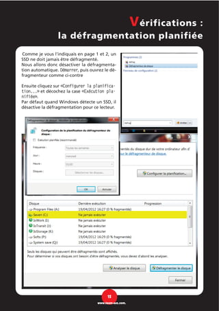 Comme je vous l’indiquais en page 1 et 2, un
SSD ne doit jamais être défragmenté.
Nous allons donc désactiver la défragmenta-
tion automatique. Démarrer, puis ouvrez le dé-
fragmenteur comme ci-contre
Ensuite cliquez sur «Configurer la planifica-
tion...» et décochez la case «Exécution pla-
nifiée».
Par défaut quand Windows détecte un SSD, il
désactive la défragmentation pour ce lecteur.
Vérifications :
la défragmentation planifiée
15
www.team-aaz.com.
 