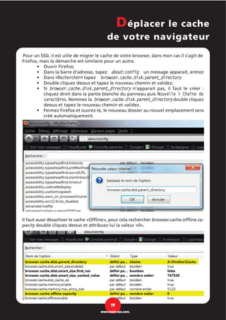 Pour un SSD, il est utile de migrer le cache de votre browser, dans mon cas il s’agit de
Firefox, mais la démarche est similaire pour un autre.
Ouvrir Firefox;•
Dans la barre d'adresse, tapez about:config un message apparait, entrez•
Dans «Rechercher» tapez browser.cache.disk.parent_directory•
Double cliquez dessus et tapez le nouveau chemin et validez;•
Si browser.cache.disk.parent_directory n’apparait pas, il faut le créer :•
cliquez droit dans la partie blanche du panneau puis Nouvelle > Chaîne de
caractères. Nommez la browser.cache.disk.parent_directorydouble cliquez
dessus et tapez le nouveau chemin et validez.
Fermez Firefox et ouvrez-le, le nouveau dossier au nouvel emplacement sera•
créé automatiquement.
Il faut aussi désactiver le cache «Offline», pour cela rechercher browser.cache.offline.ca-
pacity double cliquez dessus et attribuez lui la valeur «0».
Déplacer le cache
de votre navigateur
19
www.team-aaz.com.
 