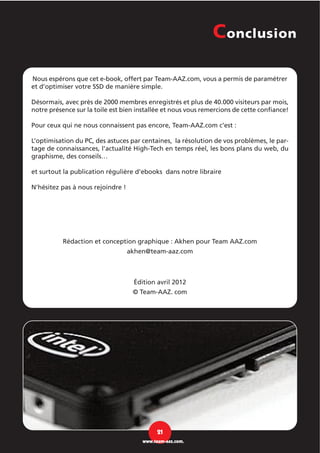 Nous espérons que cet e-book, offert par Team-AAZ.com, vous a permis de paramétrer
et d’optimiser votre SSD de manière simple.
Désormais, avec près de 2000 membres enregistrés et plus de 40.000 visiteurs par mois,
notre présence sur la toile est bien installée et nous vous remercions de cette confiance!
Pour ceux qui ne nous connaissent pas encore, Team-AAZ.com c’est :
L’optimisation du PC, des astuces par centaines, la résolution de vos problèmes, le par-
tage de connaissances, l’actualité High-Tech en temps réel, les bons plans du web, du
graphisme, des conseils…
et surtout la publication régulière d’ebooks dans notre libraire
N’hésitez pas à nous rejoindre !
Rédaction et conception graphique : Akhen pour Team AAZ.com
akhen@team-aaz.com
Édition avril 2012
© Team-AAZ. com
Conclusion
21
www.team-aaz.com.
 