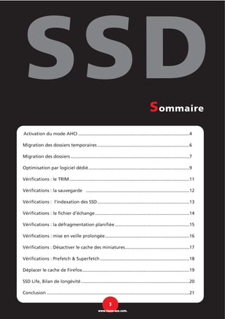Activation du mode AHCI ........................................................................................4
Migration des dossiers temporaires .........................................................................6
Migration des dossiers ..............................................................................................7
Optimisation par logiciel dédié................................................................................9
Vérifications : le TRIM ...............................................................................................11
Vérifications : la sauvegarde ..................................................................................12
Vérifications : l’indexation des SSD.........................................................................13
Vérifications : le fichier d’échange...........................................................................14
Vérifications : la défragmentation planifiée ...........................................................15
Vérifications : mise en veille prolongée...................................................................16
Vérifications : Désactiver le cache des miniatures...................................................17
Vérifications : Prefetch & Superfetch.......................................................................18
Déplacer le cache de Firefox.....................................................................................19
SSD Life, Bilan de longévité......................................................................................20
Conclusion .................................................................................................................21
3
www.team-aaz.com.
Sommaire
 