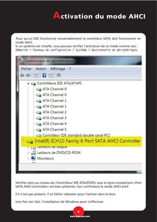 Pour qu'un SSD fonctionne convenablement le contrôleur SATA doit fonctionner en
mode AHCI.
Si un système est installé, vous pouvez vérifier l’activation de ce mode comme ceci :
Démarrer > Panneau de configuration > Système > Gestionnaire de périphériques.
Vérifiez alors au niveau de «Contrôleur IDE ATA/ATAPI» que la ligne comportant «Port
SATA AHCI Controller» est bien présente. Ceci confirmera le mode AHCI actif.
S’il n’est pas présent, il va falloir rebooter pour l’activer dans le bios.
Une fois ceci fait, l’installation de Windows peut s’effectuer.
4
www.team-aaz.com.
Activation du mode AHCI
 