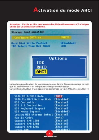 Attention : L’accès au bios peut causer des disfonctionnements s’il n’est pas
utilisé par un utilisateur confirmé.
La touche ou combinaison de touches pour entrer dans le Bios au démarrage est indi-
qué au bas de l’écran il est indiqué par : «setup» ou «run setup».
Suivant le constructeur, il faut appuyer au démarrage sur : del, F10; Alt+enter, F8, F11,
...
Activation du mode AHCI
5
www.team-aaz.com.
 