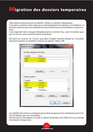 Nous allons commencer par les dossiers «Temp» ou dossiers Temporaires.
C’est dans ce dossier entre autre que se décompressent les logiciels à l’installation. Il
est donc amené à subir de multiples écritures et réécritures et à atteindre un grand vo-
lume.
Il est important de le changer d’emplacement en premier lieu, avant d’installer quoi
que ce soit sur votre machine (même les pilotes).
Clic droit sur le poste de travail, puis dans l'onglet «avancé» cliquez sur «variables
d'environnement» et modifiez le chemin du dossier Temp et TMP.
Là, modifiez les chemins surlignés en jaune dans la capture en le remplaçant par le che-
min du dossier que vous avez défini.
Comme vous le remarquez, j’ai créé un dossier Temp dans mon HDD «A:» ou j’ai dirigé
mes dossiers temporaires.
6
www.team-aaz.com.
Migration des dossiers temporaires
 