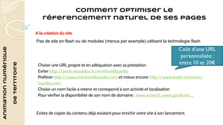 Animation numérique 
de territoire 
Comment optimiser le 
réferencement naturel de ses pages 
A la création du site 
Pas de site en flash ou de modules (menus par exemple) utilisant la technologie flash 
Choisir une URL propre et en adéquation avec sa prestation 
Eviter http://perso.wanadoo.fr/monhotellourdes 
Préférer http://www.monhotellourdes.com et mieux encore http://www.hotel-monnom-lourdes. 
com 
Choisir un nom facile à retenir et correspond à son activité et localisation 
Pour vérifier la disponibilité de son nom de domaine : www.amen.fr, www.gandi.net … 
Evitez de copier du contenu déjà existant pour enrichir votre site à son lancement. 
 